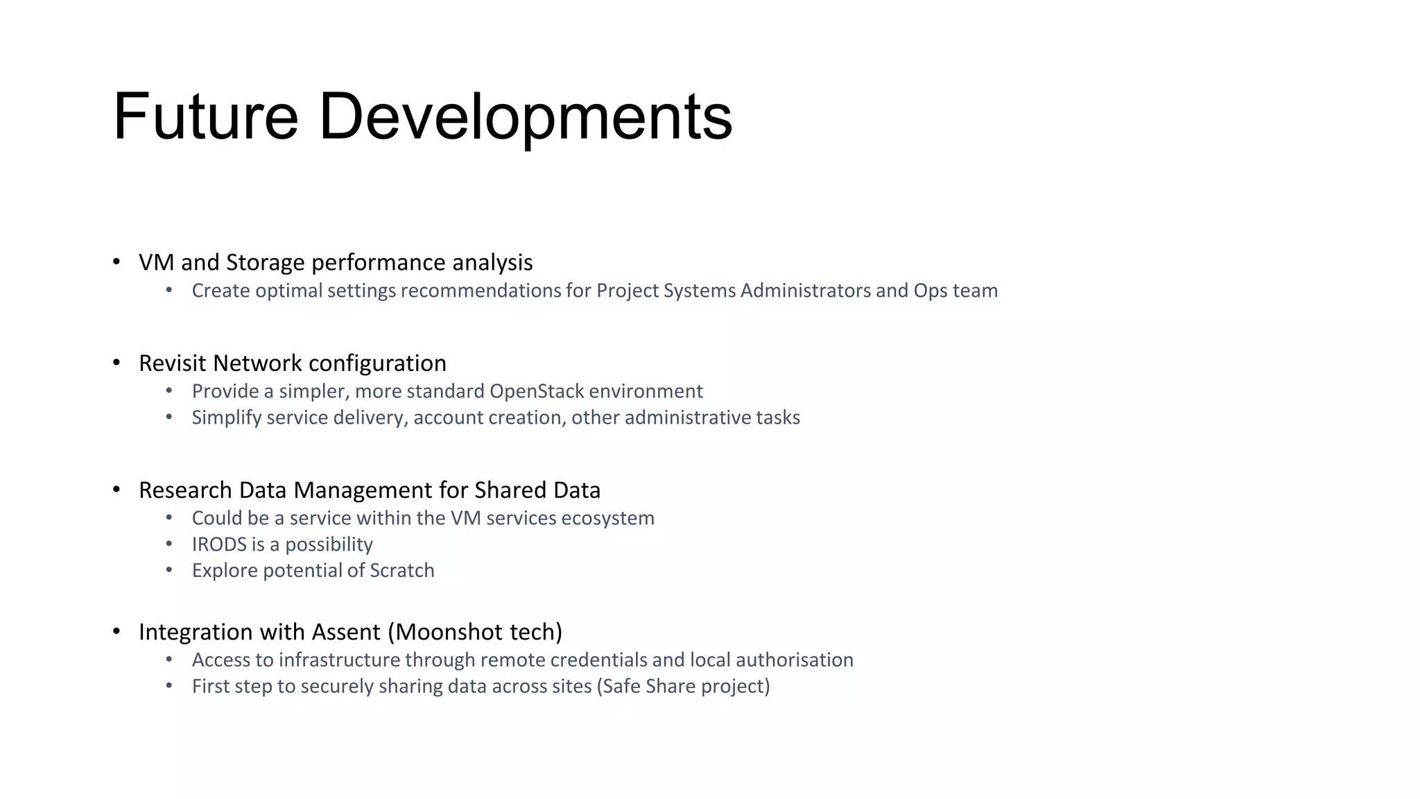 Future Developments
• VM and Storage performance analysis
• Create optimal settings recommendations for Project Systems Administrators and Ops team
• Revisit Network configuration
• Provide a simpler, more standard OpenStack environment
• Simplify service delivery, account creation, other administrative tasks
• Research Data Management for Shared Data
• Could be a service within the VM services ecosystem
• IRODS is a possibility
• Explore potential of Scratch
• Integration with Assent (Moonshot tech)
• Access to infrastructure through remote credentials and local authorisation
• First step to securely sharing data across sites (Safe Share project)
 