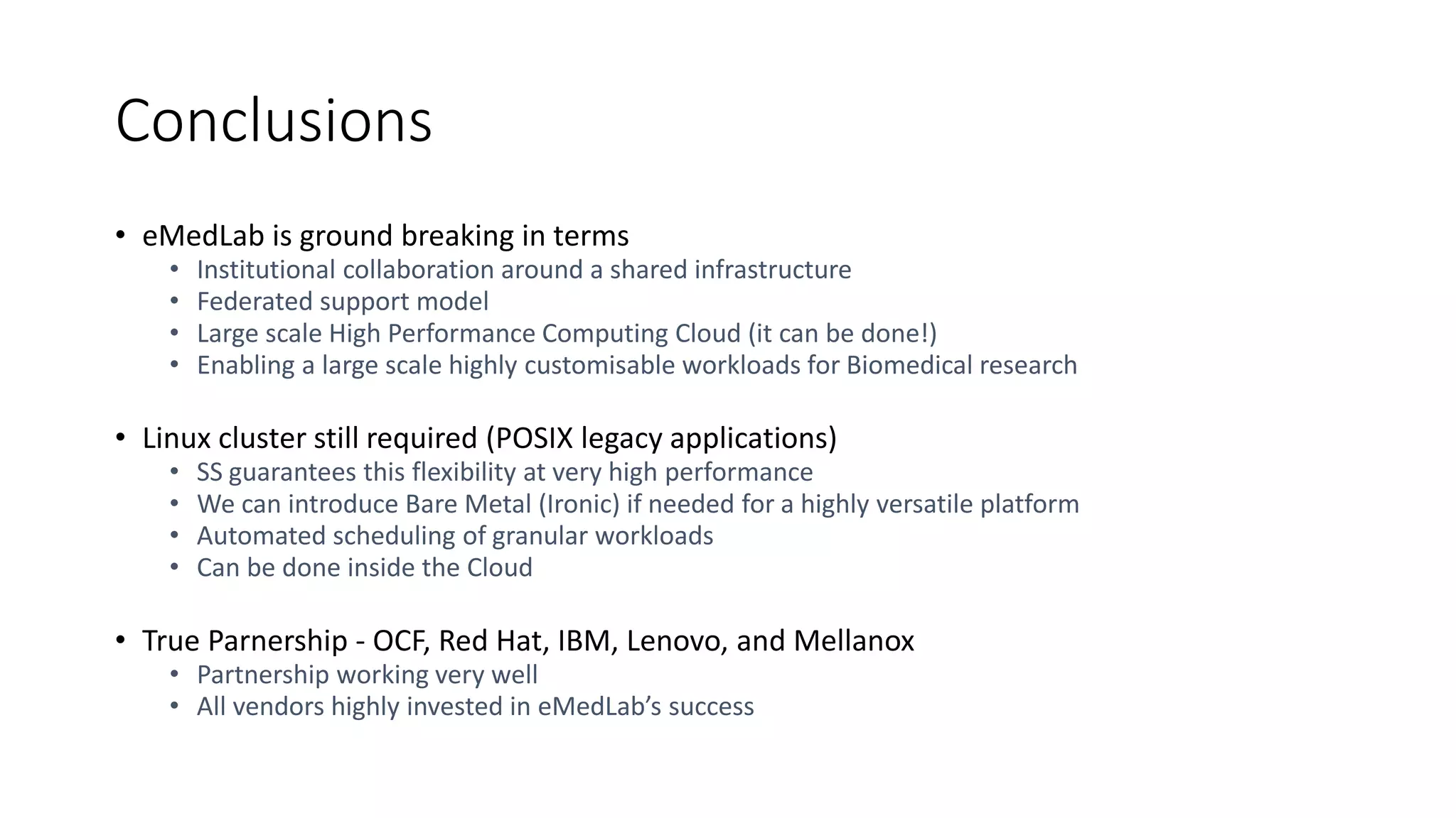 Conclusions
• eMedLab is ground breaking in terms
• Institutional collaboration around a shared infrastructure
• Federated support model
• Large scale High Performance Computing Cloud (it can be done!)
• Enabling a large scale highly customisable workloads for Biomedical research
• Linux cluster still required (POSIX legacy applications)
• SS guarantees this flexibility at very high performance
• We can introduce Bare Metal (Ironic) if needed for a highly versatile platform
• Automated scheduling of granular workloads
• Can be done inside the Cloud
• True Parnership - OCF, Red Hat, IBM, Lenovo, and Mellanox
• Partnership working very well
• All vendors highly invested in eMedLab’s success
 