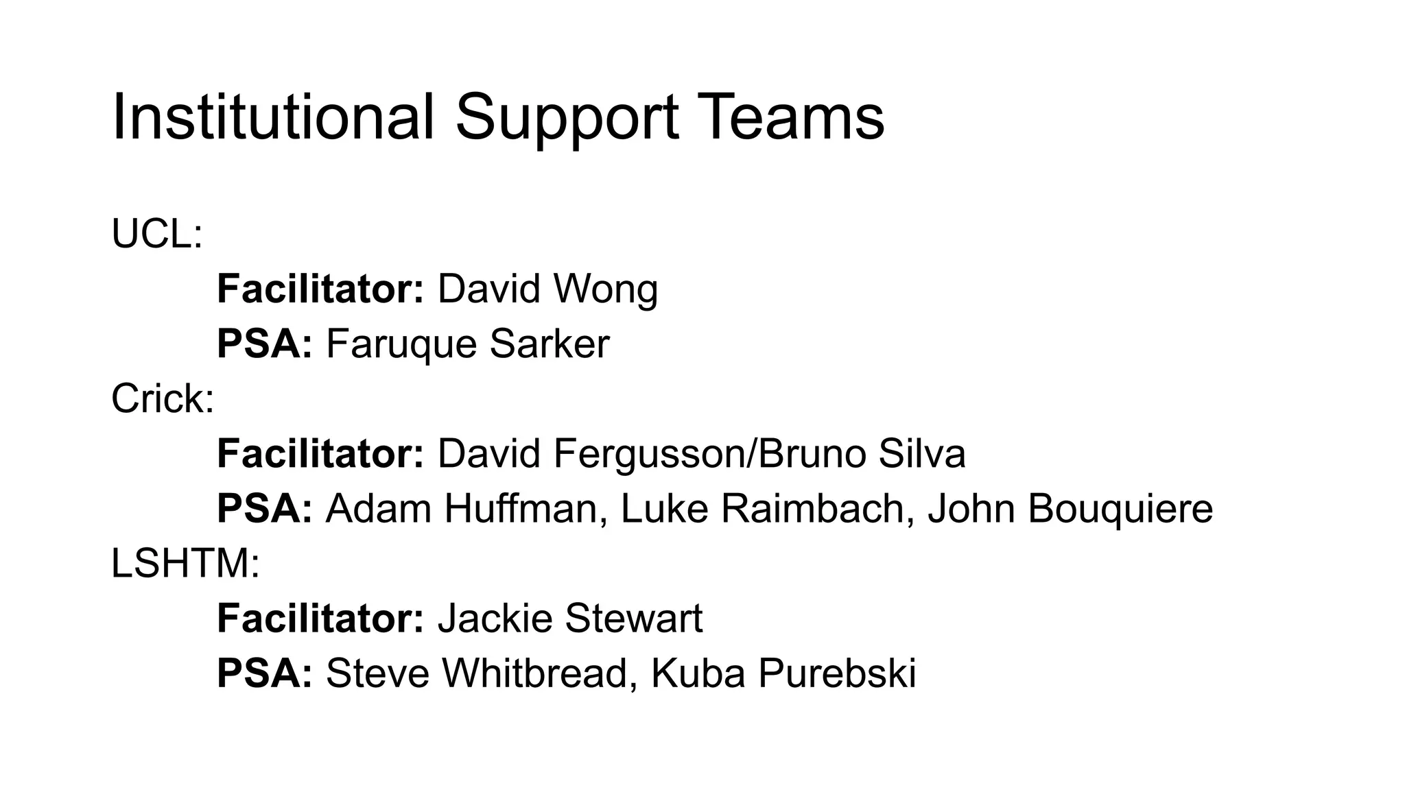 Institutional Support Teams
UCL:
Facilitator: David Wong
PSA: Faruque Sarker
Crick:
Facilitator: David Fergusson/Bruno Silva
PSA: Adam Huffman, Luke Raimbach, John Bouquiere
LSHTM:
Facilitator: Jackie Stewart
PSA: Steve Whitbread, Kuba Purebski
 