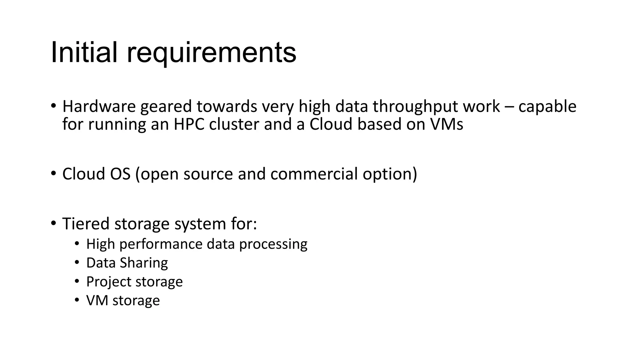 Initial requirements
• Hardware geared towards very high data throughput work – capable
for running an HPC cluster and a Cloud based on VMs
• Cloud OS (open source and commercial option)
• Tiered storage system for:
• High performance data processing
• Data Sharing
• Project storage
• VM storage
 