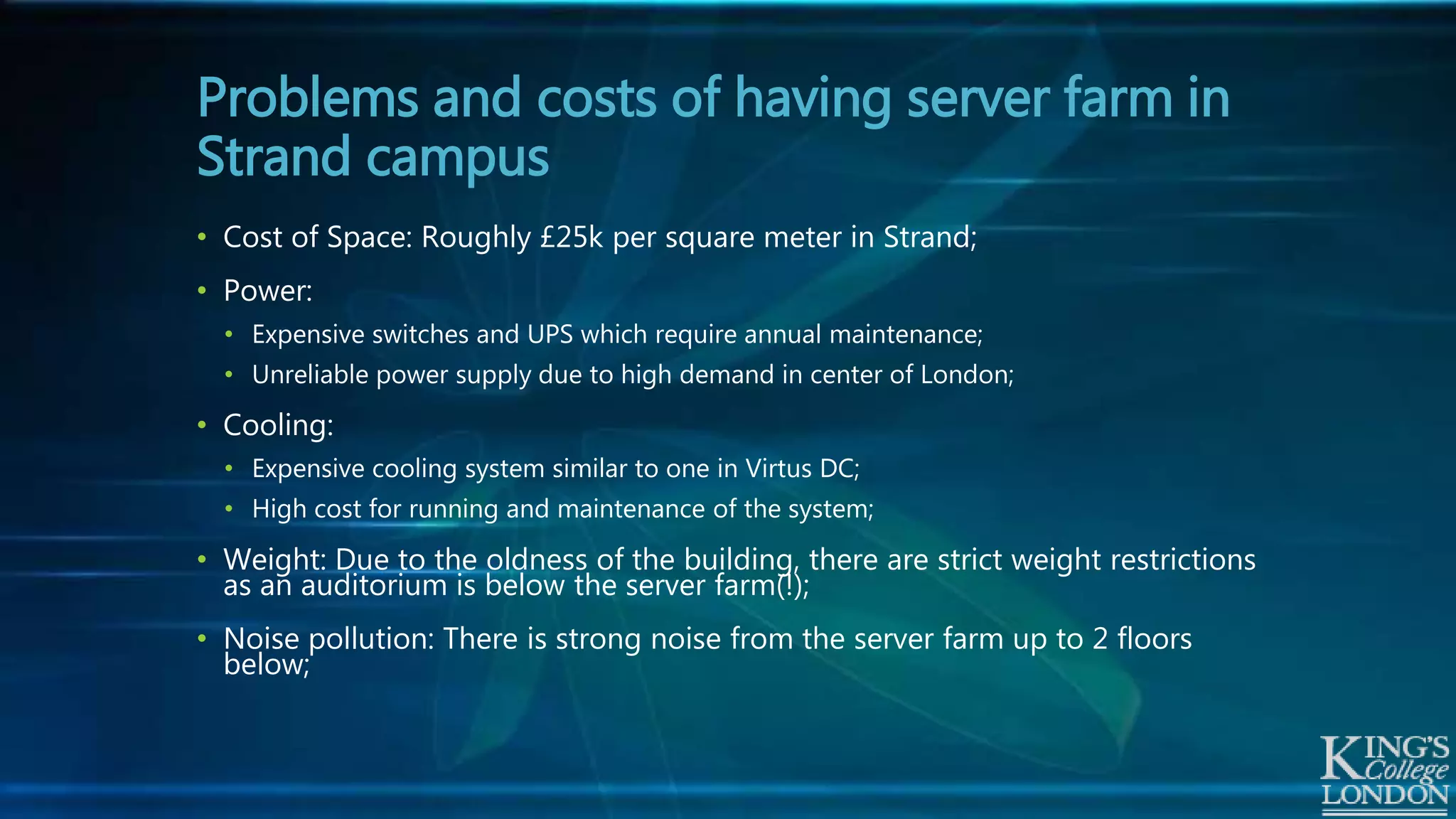 • Cost of Space: Roughly £25k per square meter in Strand;
• Power:
• Expensive switches and UPS which require annual maintenance;
• Unreliable power supply due to high demand in center of London;
• Cooling:
• Expensive cooling system similar to one in Virtus DC;
• High cost for running and maintenance of the system;
• Weight: Due to the oldness of the building, there are strict weight restrictions
as an auditorium is below the server farm(!);
• Noise pollution: There is strong noise from the server farm up to 2 floors
below;
Problems and costs of having server farm in
Strand campus
 