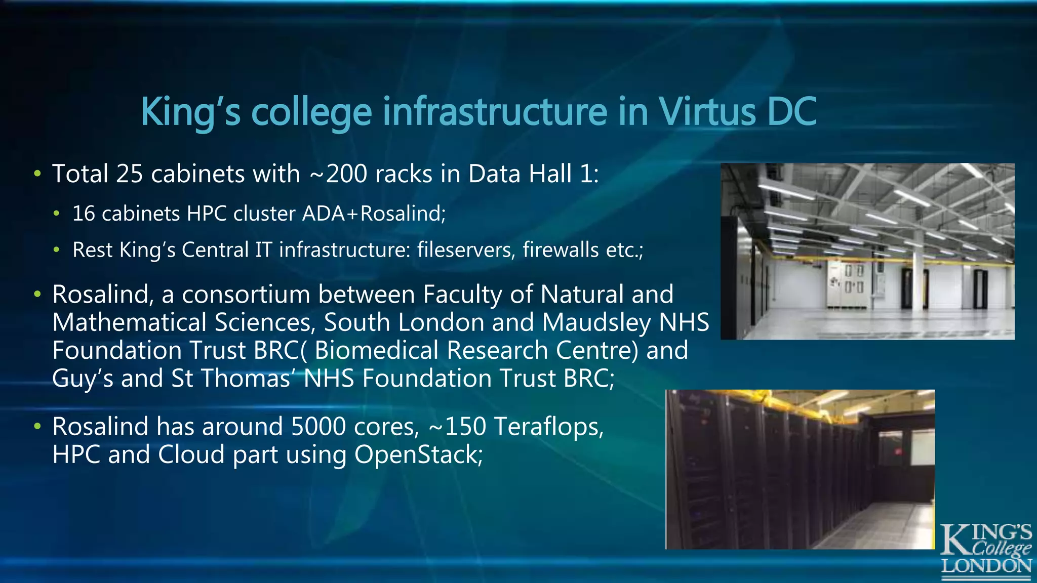 King’s college infrastructure in Virtus DC
• Total 25 cabinets with ~200 racks in Data Hall 1:
• 16 cabinets HPC cluster ADA+Rosalind;
• Rest King’s Central IT infrastructure: fileservers, firewalls etc.;
• Rosalind, a consortium between Faculty of Natural and
Mathematical Sciences, South London and Maudsley NHS
Foundation Trust BRC( Biomedical Research Centre) and
Guy’s and St Thomas’ NHS Foundation Trust BRC;
• Rosalind has around 5000 cores, ~150 Teraflops,
HPC and Cloud part using OpenStack;
 