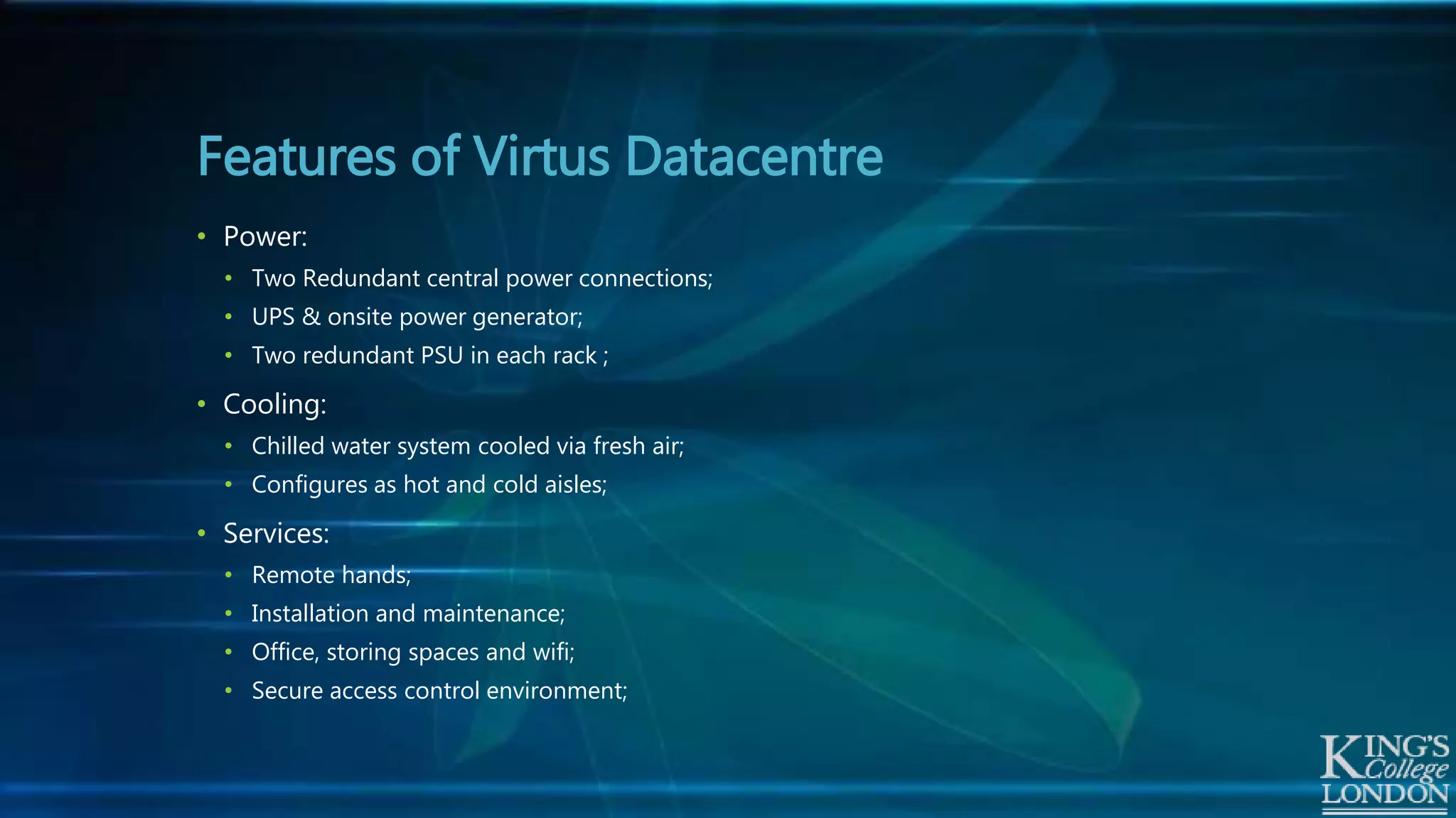 Features of Virtus Datacentre
• Power:
• Two Redundant central power connections;
• UPS & onsite power generator;
• Two redundant PSU in each rack ;
• Cooling:
• Chilled water system cooled via fresh air;
• Configures as hot and cold aisles;
• Services:
• Remote hands;
• Installation and maintenance;
• Office, storing spaces and wifi;
• Secure access control environment;
 