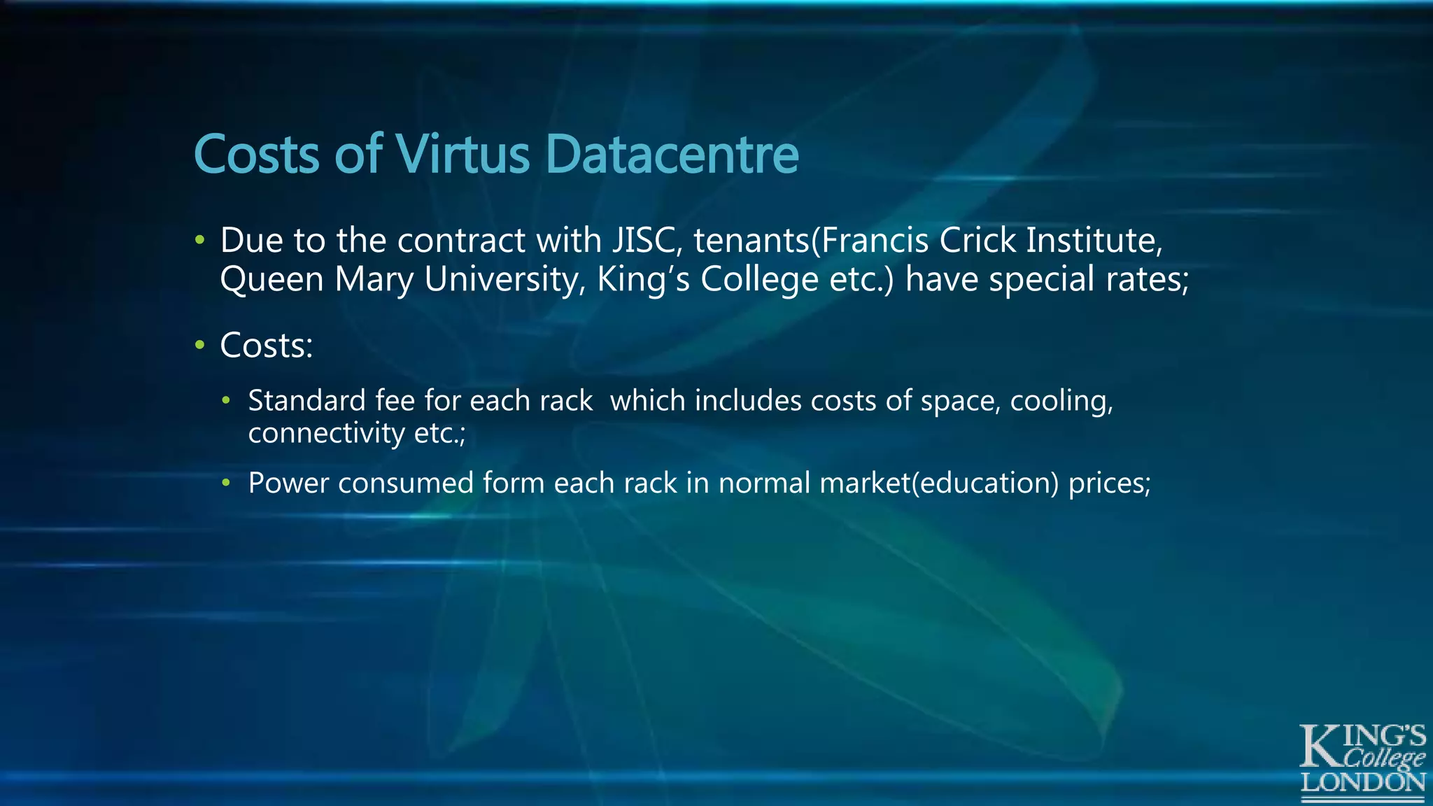 • Due to the contract with JISC, tenants(Francis Crick Institute,
Queen Mary University, King’s College etc.) have special rates;
• Costs:
• Standard fee for each rack which includes costs of space, cooling,
connectivity etc.;
• Power consumed form each rack in normal market(education) prices;
Costs of Virtus Datacentre
 