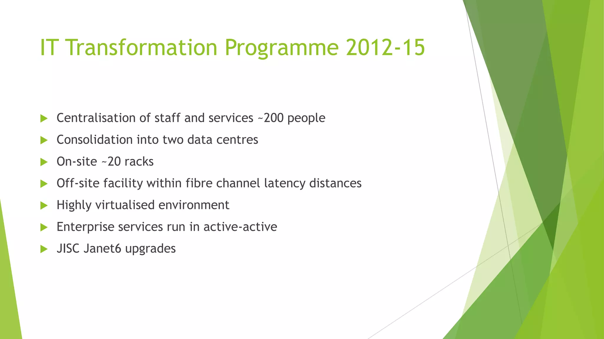 IT Transformation Programme 2012-15
 Centralisation of staff and services ~200 people
 Consolidation into two data centres
 On-site ~20 racks
 Off-site facility within fibre channel latency distances
 Highly virtualised environment
 Enterprise services run in active-active
 JISC Janet6 upgrades
 