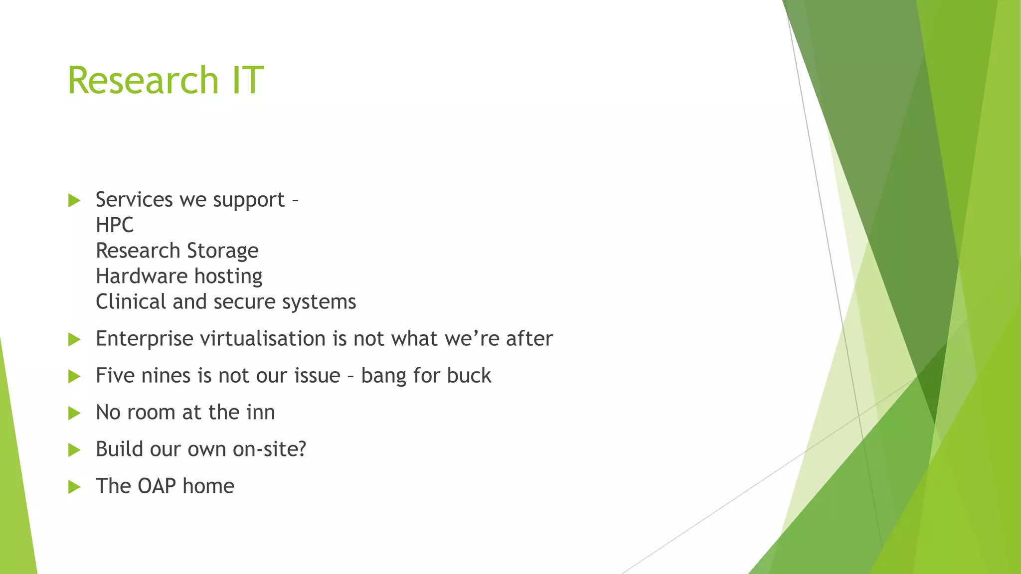 Research IT
 Services we support –
HPC
Research Storage
Hardware hosting
Clinical and secure systems
 Enterprise virtualisation is not what we’re after
 Five nines is not our issue – bang for buck
 No room at the inn
 Build our own on-site?
 The OAP home
 