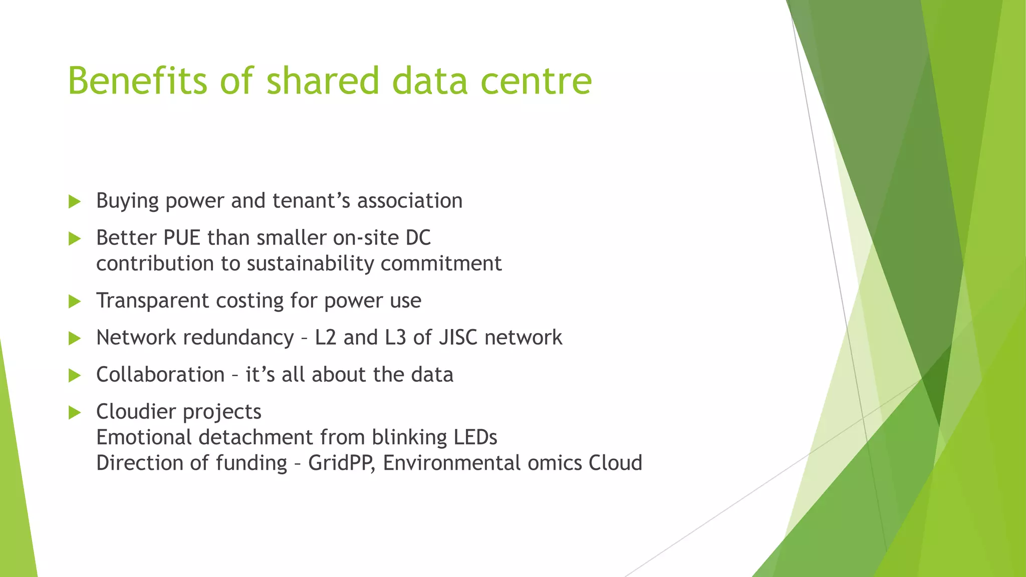 Benefits of shared data centre
 Buying power and tenant’s association
 Better PUE than smaller on-site DC
contribution to sustainability commitment
 Transparent costing for power use
 Network redundancy – L2 and L3 of JISC network
 Collaboration – it’s all about the data
 Cloudier projects
Emotional detachment from blinking LEDs
Direction of funding – GridPP, Environmental omics Cloud
 