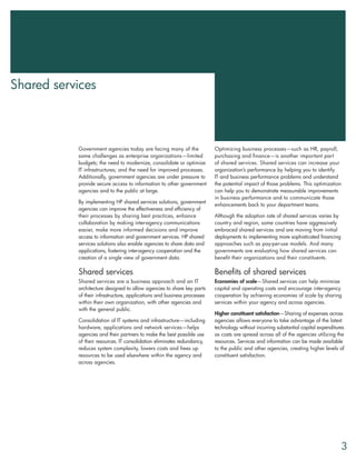 Shared services



           Government agencies today are facing many of the               Optimizing business processes—such as HR, payroll,
           same challenges as enterprise organizations—limited            purchasing and finance—is another important part
           budgets; the need to modernize, consolidate or optimize        of shared services. Shared services can increase your
           IT infrastructures; and the need for improved processes.       organization’s performance by helping you to identify
           Additionally, government agencies are under pressure to        IT and business performance problems and understand
           provide secure access to information to other government       the potential impact of those problems. This optimization
           agencies and to the public at large.                           can help you to demonstrate measurable improvements
                                                                          in business performance and to communicate those
           By implementing HP shared services solutions, government
                                                                          enhancements back to your department teams.
           agencies can improve the effectiveness and efficiency of
           their processes by sharing best practices, enhance             Although the adoption rate of shared services varies by
           collaboration by making inter-agency communications            country and region, some countries have aggressively
           easier, make more informed decisions and improve               embraced shared services and are moving from initial
           access to information and government services. HP shared       deployments to implementing more sophisticated financing
           services solutions also enable agencies to share data and      approaches such as pay-per-use models. And many
           applications, fostering inter-agency cooperation and the       governments are evaluating how shared services can
           creation of a single view of government data.                  benefit their organizations and their constituents.

           Shared services                                                Benefits of shared services
           Shared services are a business approach and an IT              Economies of scale—Shared services can help minimize
           architecture designed to allow agencies to share key parts     capital and operating costs and encourage inter-agency
           of their infrastructure, applications and business processes   cooperation by achieving economies of scale by sharing
           within their own organization, with other agencies and         services within your agency and across agencies.
           with the general public.
                                                                          Higher constituent satisfaction—Sharing of expenses across
           Consolidation of IT systems and infrastructure—including       agencies allows everyone to take advantage of the latest
           hardware, applications and network services—helps              technology without incurring substantial capital expenditures
           agencies and their partners to make the best possible use      as costs are spread across all of the agencies utilizing the
           of their resources. IT consolidation eliminates redundancy,    resources. Services and information can be made available
           reduces system complexity, lowers costs and frees up           to the public and other agencies, creating higher levels of
           resources to be used elsewhere within the agency and           constituent satisfaction.
           across agencies.




                                                                                                                                     3
 
