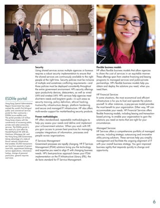 Security                                                        Flexible business models
                                     Using shared services across multiple agencies or bureaus       HP offers flexible business models that allow agencies
                                     requires a robust security implementation to ensure that        to share the cost of services in an equitable manner.
                                     the shared services are continuously available to the right     These offerings span from creative financing and leasing
                                     people at the right time. Security policies must be inclusive   programs to managed services and public-private
                                     of multiple and sometimes conflicting requirements—and          partnerships. HP’s flexible business models help you
                                     those policies must be deployed consistently throughout         obtain and deploy the solutions you need, when you
                                     the entire government environment. HP’s security offerings      need them.
                                     span productivity devices, datacenters, as well as wired
                                     LAN and wireless LAN. HP’s services help agencies meet          HP Financial Services
                                                                                                     In some situations, the most economical and efficient
ESDlife portal                       short-term needs and long-term goals—in such areas as
                                                                                                     infrastructure is for you to host and operate the solution
                                     security training, policy definition, ethical hacking,
Hong Kong Special Administrative                                                                     yourself. In other instances, a pay-per-use model provides
Region Government has imple-         trustworthy infrastructure design, platform hardening
mented the world’s first bilingual   and secure and managed IT infrastructure. HP also offers        the most benefit to your organization. Either way, HP can
public and commercial services
                                     multi-vendor support for market-leading security products.      accommodate your needs. HP Financial Services offers
portal for their community—                                                                          flexible financing models, including leasing and transaction-
ESDlife (www.esdlife.com).
The portal provides 6.8 million      Proven methodologies                                            based pricing, to enable your organization to gain the
Hong Kong citizens with the          HP offers standardized, repeatable methodologies to             solutions you need on terms that are right for your
convenience of accessing public,     help you assess your needs and define and implement             circumstances.
private and cyber-community
services. The ESDlife portal is      your e-Government solution. When you work with HP,
the result of a joint effort by      you gain access to proven best practices for managing           Managed Services
Hewlett-Packard HK SAR Ltd.,         complex integrations of information, processes and              HP Services offers a comprehensive portfolio of managed
Hutchison Whampoa Ltd. and
                                     people across organizations.                                    services, including strategic outsourcing and innovative
the Hong Kong SAR Government,
taking advantage of a state-of-
                                                                                                     utility pricing solutions. These services help you simplify
the-art network infrastructure       IT Services Management                                          management and facilitate the ongoing alignment of IT
that enables 20,000 transactions     Government processes are rapidly changing. HP IT Services       with your overall business strategy. You gain improved
per hour-from payment of govern-
ment bills, appointment bookings,
                                     Management (ITSM) solutions bring you the technology            business agility that responds quickly to change and
service applications, information    and expertise you need to align IT with changing business       opportunity.
lookup, change of personal           needs. HP’s best-practices approach bases your ITSM
particulars, general inquiries
and more.
                                     implementation on the IT Infrastructure Library (ITIL), the
                                     de facto standard for IT Service Management.




                                                                                                                                                                6
 