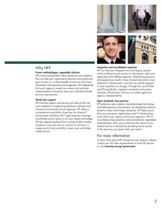 Why HP?                                                      Integration and consolidation expertise
                                                             HP can help you integrate new and legacy systems
Proven methodologies, repeatable solutions                   while enabling secure access to information, data and
HP’s end-to-end portfolio offers shared services solutions   applications from different agencies. Streamlining resources
that can help your organization become more productive,      and applications result in lower shared costs and a more
gain access to a wider breadth of services and share         adaptive IT infrastructure—one that can quickly respond
information and resources across agencies. HP understands    to and capitalize on change. Through the use of ITSM
that each agency’s needs are unique and provides             and ITIL standards, migration standards and proven
implementations tailored to meet your individual shared      solutions, HP partners with you to enable agency-to-
services requirements.                                       agency interoperability.
World class support                                          Open standards, best practices
HP’s first-rate support and services can help cut the cost   HP embraces open systems, standards-based technology
and complexity of supporting hardware, software and          and heterogeneous environments. By developing solutions
network environments across agencies. HP offers a            based on open technology standards, HP helps ensure
comprehensive portfolio of services for diverse IT           that your processes, applications and IT infrastructures
environments including 24x7 rapid response coverage          work within your agency and across agencies. HP’s IT
and flexible service plans to suit your needs and budget.    consolidation best practices and standardized, repeatable
HP also supports products from a variety of other vendors,   methodologies allow you to maximize the value of your
resulting in just one service contract to maintain, a        shared services investment by providing secure access
single point of accountability, lower costs and better       to the resources you need, when you need it.
overall service.

                                                             For more information
                                                             To learn more about HP’s shared services solutions, please
                                                             contact your HP sales representative or local HP partner,
                                                             or visit www.hp.com/go/government.




                                                                                                                        7
 