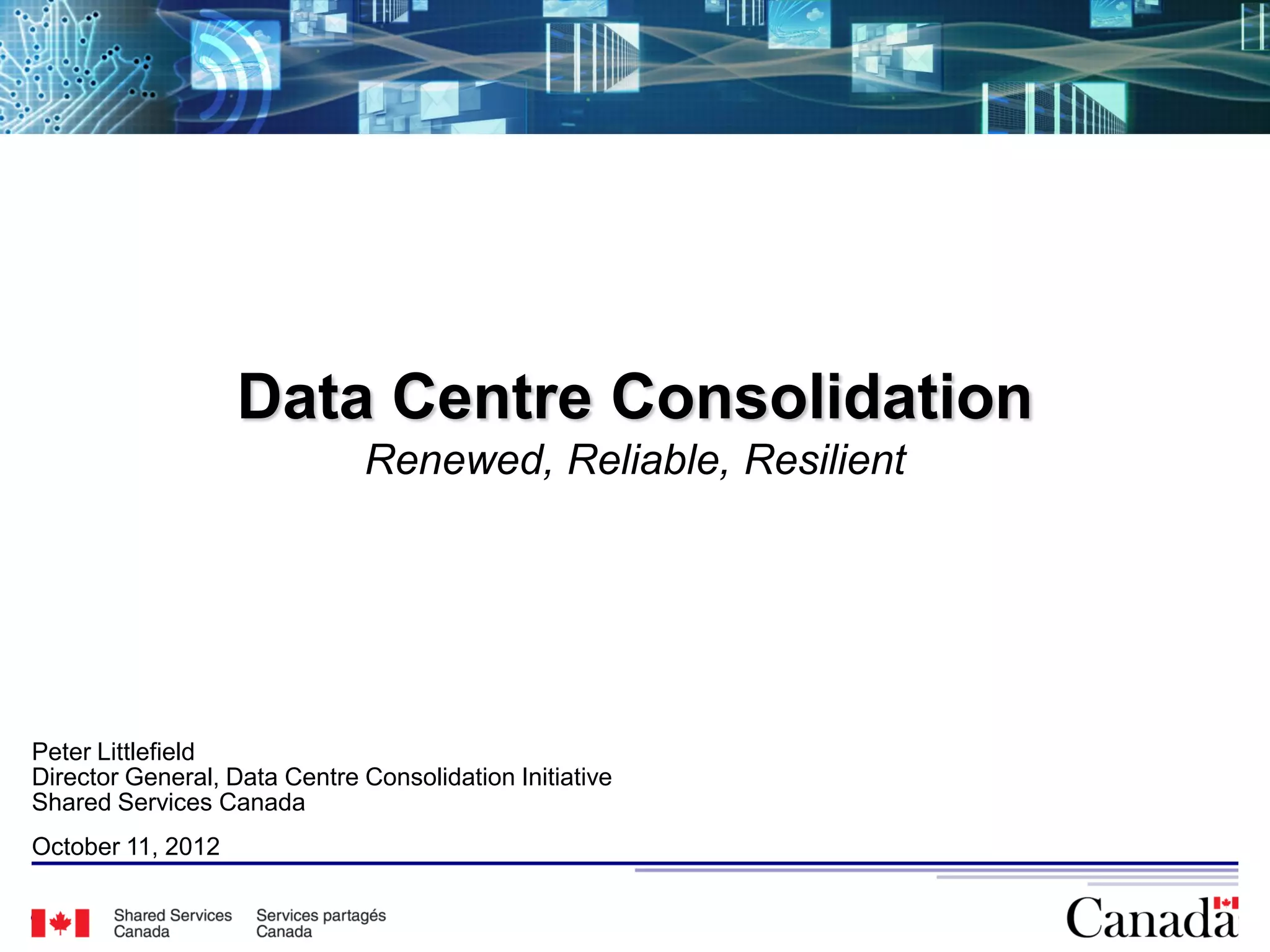 Data Centre Consolidation
                              Renewed, Reliable, Resilient




Peter Littlefield
Director General, Data Centre Consolidation Initiative
Shared Services Canada
October 11, 2012

                                                             14
 