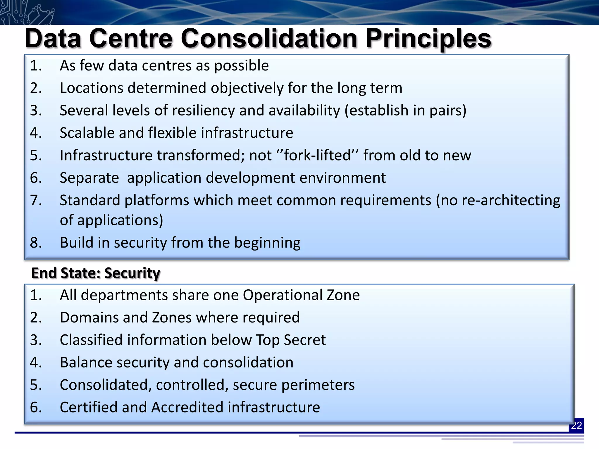 Data Centre Consolidation Principles
1.   As few data centres as possible
2.   Locations determined objectively for the long term
3.   Several levels of resiliency and availability (establish in pairs)
4.   Scalable and flexible infrastructure
5.   Infrastructure transformed; not ‘’fork-lifted’’ from old to new
6.   Separate application development environment
7.   Standard platforms which meet common requirements (no re-architecting
     of applications)
8.   Build in security from the beginning
End State: Security
1. All departments share one Operational Zone
2. Domains and Zones where required
3. Classified information below Top Secret
4. Balance security and consolidation
5. Consolidated, controlled, secure perimeters
6. Certified and Accredited infrastructure
                                                                             22
 
