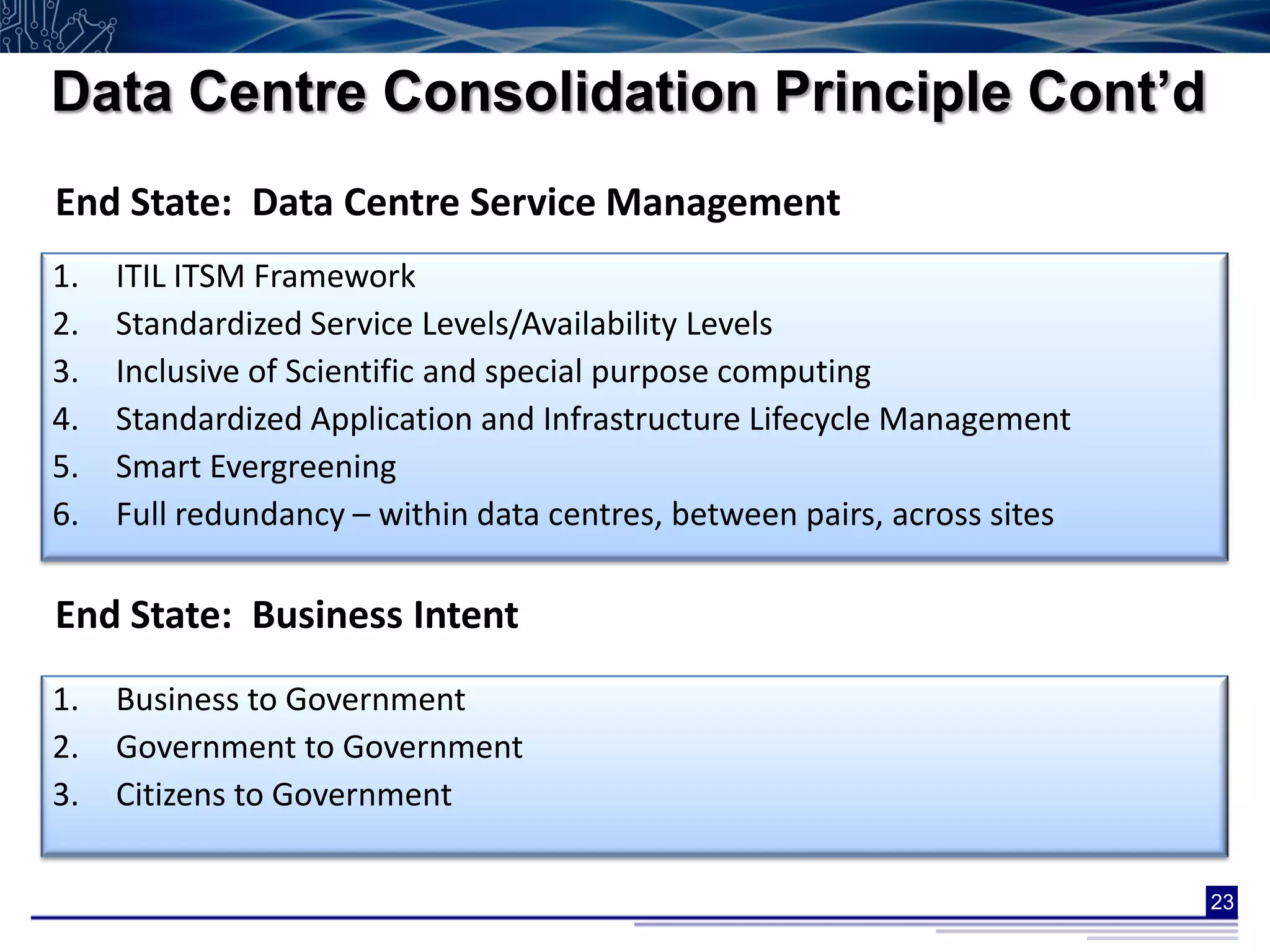 Data Centre Consolidation Principle Cont’d
End State: Data Centre Service Management
1.   ITIL ITSM Framework
2.   Standardized Service Levels/Availability Levels
3.   Inclusive of Scientific and special purpose computing
4.   Standardized Application and Infrastructure Lifecycle Management
5.   Smart Evergreening
6.   Full redundancy – within data centres, between pairs, across sites

End State: Business Intent
1.   Business to Government
2.   Government to Government
3.   Citizens to Government

                                                                          23
 