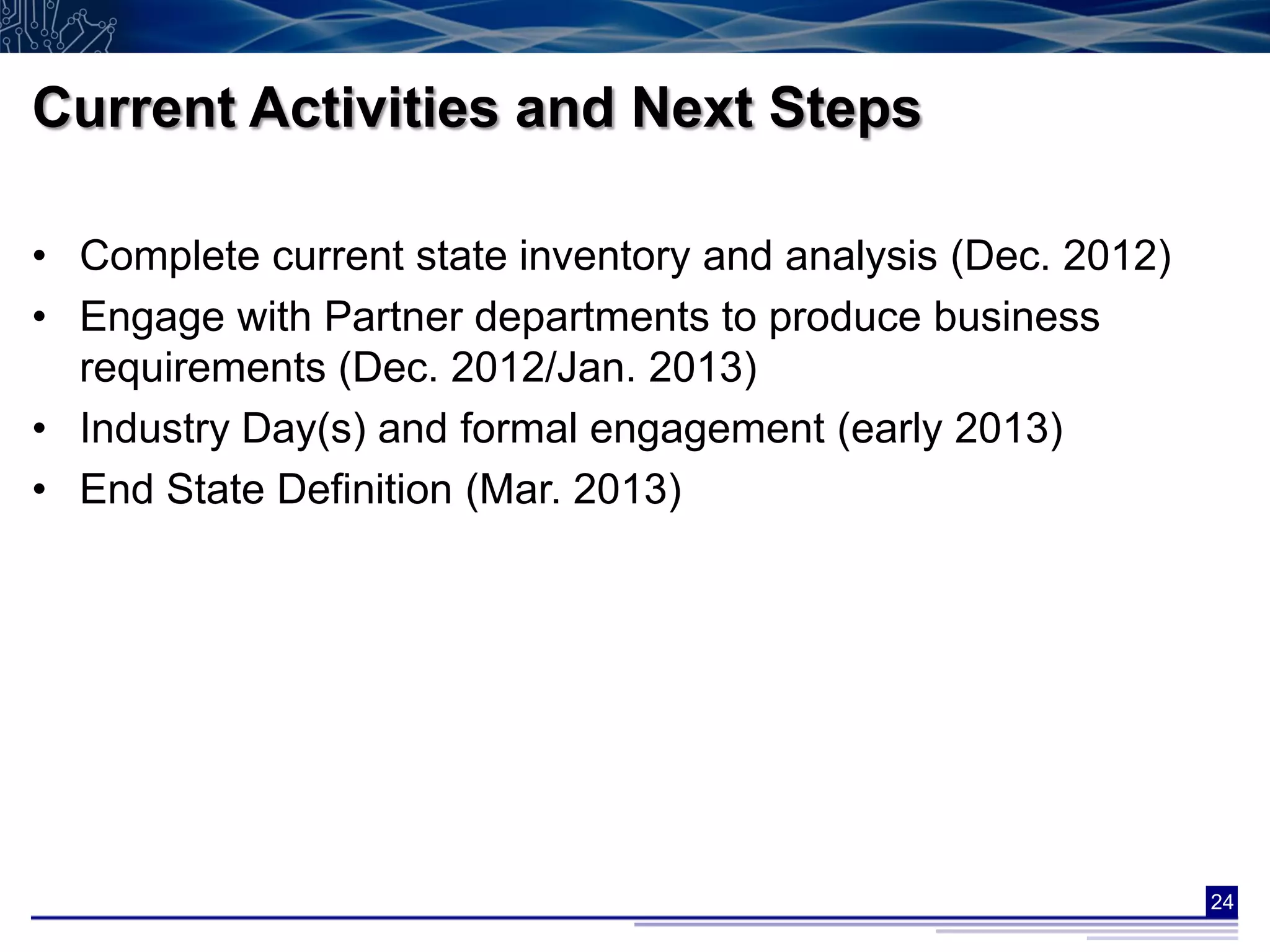 Current Activities and Next Steps

• Complete current state inventory and analysis (Dec. 2012)
• Engage with Partner departments to produce business
  requirements (Dec. 2012/Jan. 2013)
• Industry Day(s) and formal engagement (early 2013)
• End State Definition (Mar. 2013)




                                                              24
 