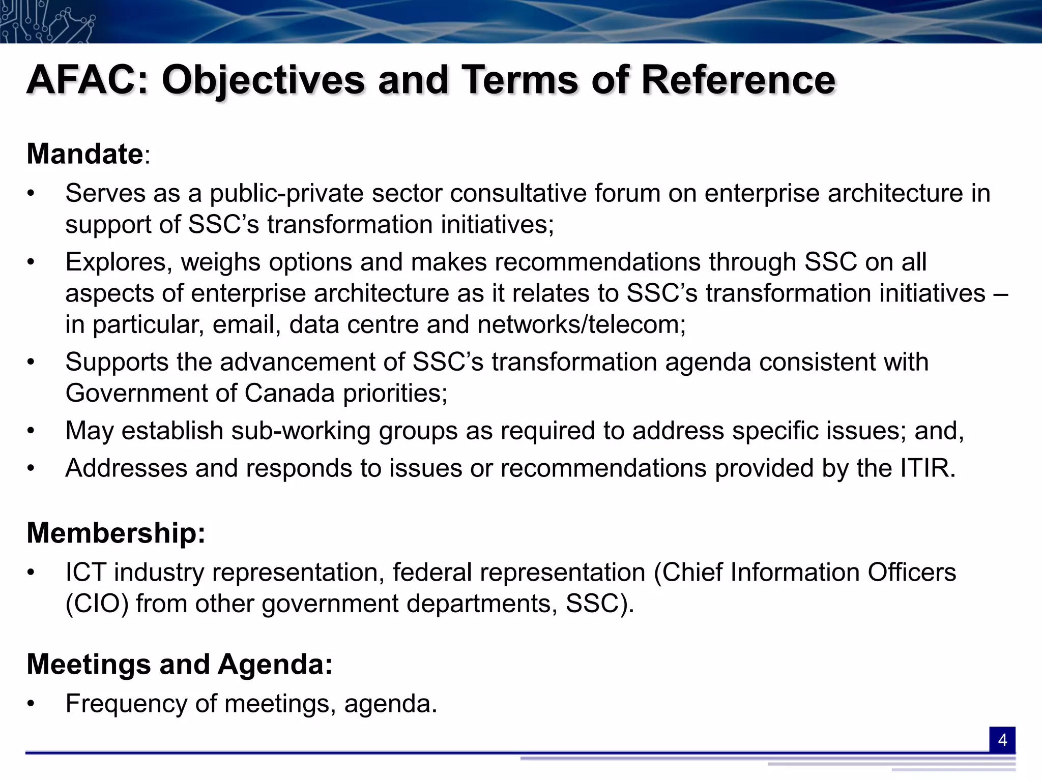 AFAC: Objectives and Terms of Reference
Mandate:
•   Serves as a public-private sector consultative forum on enterprise architecture in
    support of SSC’s transformation initiatives;
•   Explores, weighs options and makes recommendations through SSC on all
    aspects of enterprise architecture as it relates to SSC’s transformation initiatives –
    in particular, email, data centre and networks/telecom;
•   Supports the advancement of SSC’s transformation agenda consistent with
    Government of Canada priorities;
•   May establish sub-working groups as required to address specific issues; and,
•   Addresses and responds to issues or recommendations provided by the ITIR.

Membership:
•   ICT industry representation, federal representation (Chief Information Officers
    (CIO) from other government departments, SSC).

Meetings and Agenda:
•   Frequency of meetings, agenda.
                                                                                         4
 