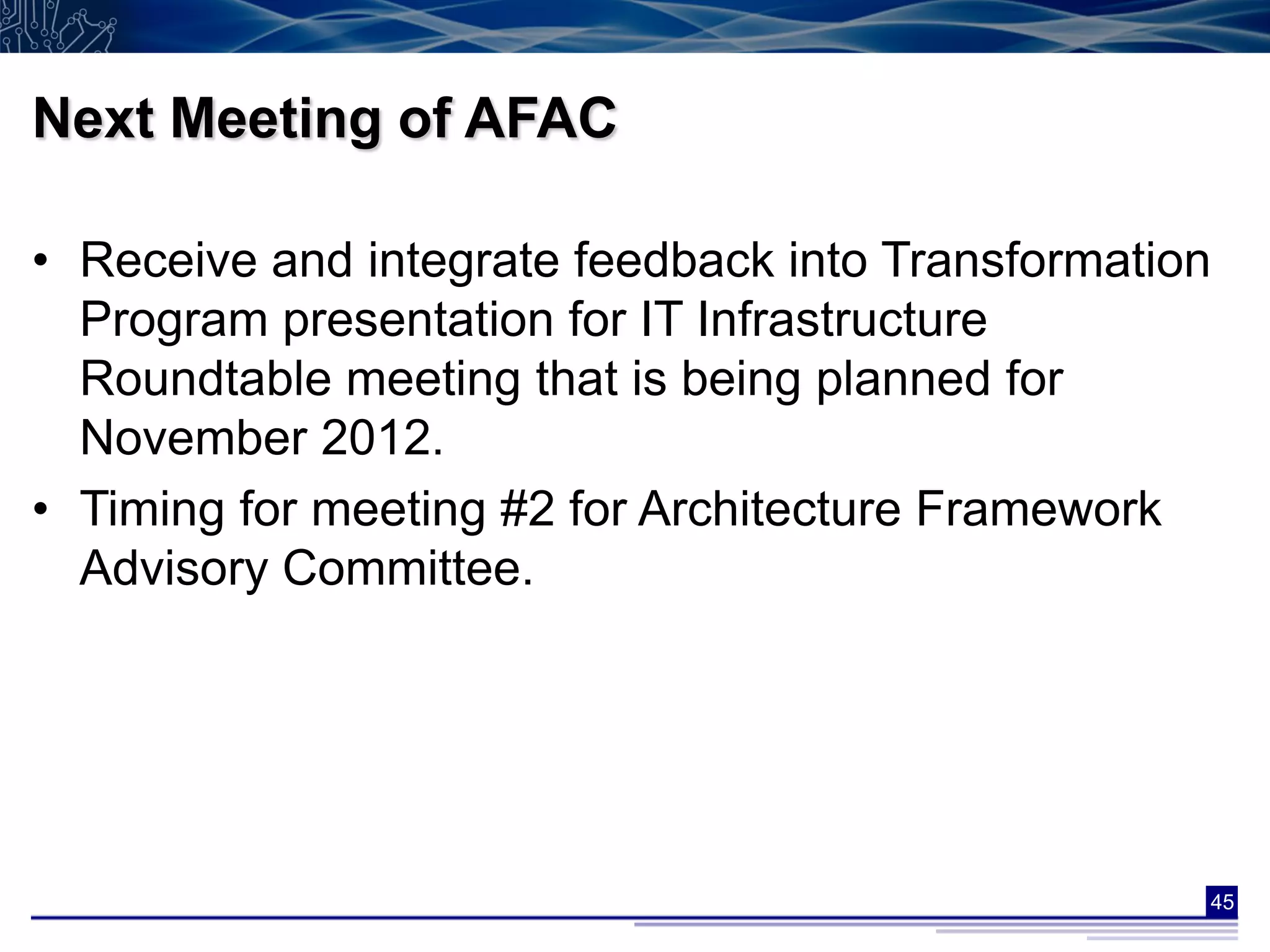 Next Meeting of AFAC

• Receive and integrate feedback into Transformation
  Program presentation for IT Infrastructure
  Roundtable meeting that is being planned for
  November 2012.
• Timing for meeting #2 for Architecture Framework
  Advisory Committee.




                                                   45
 