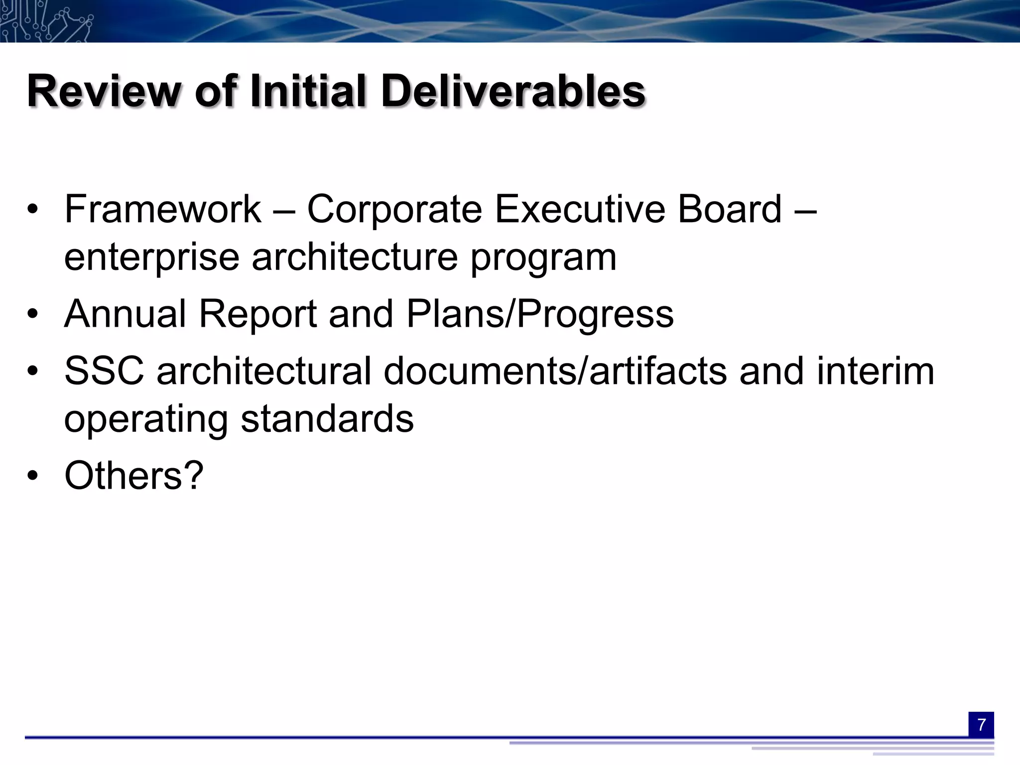 Review of Initial Deliverables

• Framework – Corporate Executive Board –
  enterprise architecture program
• Annual Report and Plans/Progress
• SSC architectural documents/artifacts and interim
  operating standards
• Others?




                                                      7
 