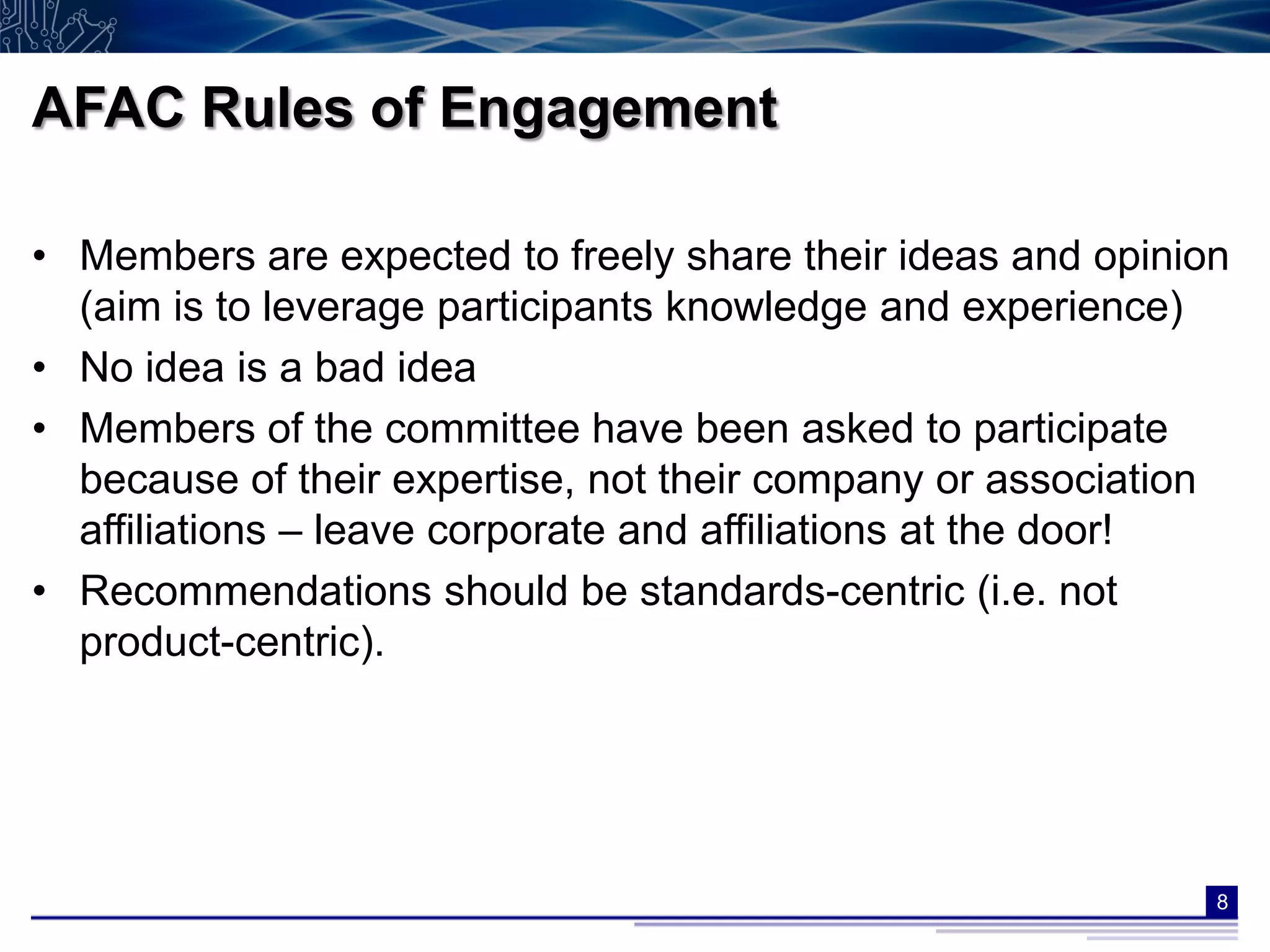 AFAC Rules of Engagement

• Members are expected to freely share their ideas and opinion
  (aim is to leverage participants knowledge and experience)
• No idea is a bad idea
• Members of the committee have been asked to participate
  because of their expertise, not their company or association
  affiliations – leave corporate and affiliations at the door!
• Recommendations should be standards-centric (i.e. not
  product-centric).




                                                             8
 