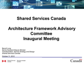 Shared Services Canada

        Architecture Framework Advisory
                   Committee
               Inaugural Meeting

Benoît Long
Senior Assistant Deputy Minister
Transformation, Service Strategy and Design
Shared Services Canada
October 11, 2012

                                              1
 