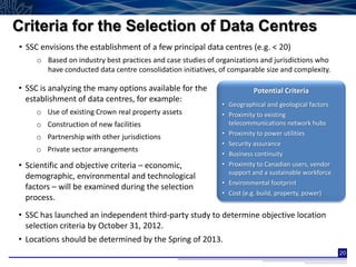 Criteria for the Selection of Data Centres
• SSC envisions the establishment of a few principal data centres (e.g. < 20)
     o Based on industry best practices and case studies of organizations and jurisdictions who
       have conducted data centre consolidation initiatives, of comparable size and complexity.

• SSC is analyzing the many options available for the                  Potential Criteria
  establishment of data centres, for example:
                                                             • Geographical and geological factors
     o Use of existing Crown real property assets            • Proximity to existing
     o Construction of new facilities                          telecommunications network hubs
                                                             • Proximity to power utilities
     o Partnership with other jurisdictions
                                                             • Security assurance
     o Private sector arrangements
                                                             • Business continuity
• Scientific and objective criteria – economic,              • Proximity to Canadian users, vendor
                                                               support and a sustainable workforce
  demographic, environmental and technological
                                                             • Environmental footprint
  factors – will be examined during the selection
                                                             • Cost (e.g. build, property, power)
  process.
• SSC has launched an independent third-party study to determine objective location
  selection criteria by October 31, 2012.
• Locations should be determined by the Spring of 2013.
                                                                                                     20
 