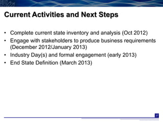Current Activities and Next Steps

• Complete current state inventory and analysis (Oct 2012)
• Engage with stakeholders to produce business requirements
  (December 2012/January 2013)
• Industry Day(s) and formal engagement (early 2013)
• End State Definition (March 2013)




                                                          37
 