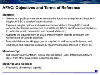 AFAC: Objectives and Terms of Reference
Mandate:
•   Serves as a public-private sector consultative forum on enterprise architecture in
    support of SSC’s transformation initiatives;
•   Explores, weighs options and makes recommendations through SSC on all
    aspects of enterprise architecture as it relates to SSC’s transformation initiatives –
    in particular, email, data centre and networks/telecom;
•   Supports the advancement of SSC’s transformation agenda consistent with
    Government of Canada priorities;
•   May establish sub-working groups as required to address specific issues; and,
•   Addresses and responds to issues or recommendations provided by the ITIR.

Membership:
•   ICT industry representation, federal representation (Chief Information Officers
    (CIO) from other government departments, SSC).

Meetings and Agenda:
•   Frequency of meetings, agenda.
                                                                                         4
 