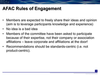 AFAC Rules of Engagement

• Members are expected to freely share their ideas and opinion
  (aim is to leverage participants knowledge and experience)
• No idea is a bad idea
• Members of the committee have been asked to participate
  because of their expertise, not their company or association
  affiliations – leave corporate and affiliations at the door!
• Recommendations should be standards-centric (i.e. not
  product-centric).




                                                             8
 