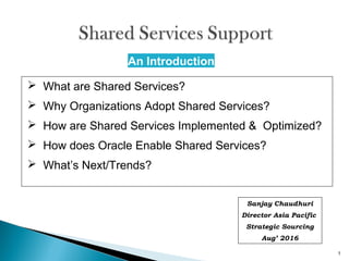 1
An Introduction
 What are Shared Services?
 Why Organizations Adopt Shared Services?
 How are Shared Services Implemented & Optimized?
 How does Oracle Enable Shared Services?
 What’s Next/Trends?
Sanjay Chaudhuri
Director Asia Pacific
Strategic Sourcing
Aug’ 2016
 