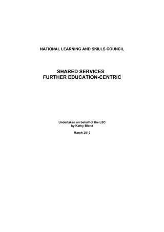 NATIONAL LEARNING AND SKILLS COUNCIL




     SHARED SERVICES
 FURTHER EDUCATION-CENTRIC




       Undertaken on behalf of the LSC
               by Kathy Bland

                 March 2010
 