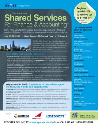 proudly presents:
                                                                                                                         Register
                                                                                                                         by 05/01/09
              The 9th Annual
                                                                                                                         to receive up

Shared Services                                                                                                          to $1,996 off
                                                                                                                            See page 7
                                                                                                                                  for details.

For Finance & Accounting
                                                                                                                TM



                                                                                                                     Our distinguished
BEAT THE ECONOMY: Exceed business expectations – Measure                                                             panel of speakers
results – Achieve cost efficiency, service and operational excellence                                                includes
                                                                                                                     David Lambert
July 20-22, 2009 • Hyatt Regency McCormick Place • Chicago, IL                                                       Strategy Practice
                                                                                                                     Clarkston Consulting
                                                  The SSFA 2009 Summit’s new interactive approach                    Mark Weaver
                                                  encourages you to network, benchmark and learn with                Director, Finance & Accounting
                                                  top industry leaders during interactive roundtables, in            Shared Services and Systems
                                                  working groups and from case study presentations,                  UPS
                                                  discussion panels and keynotes.                                    Graham Allen
                                                                                                                     Director, Digital Solutions
                                                                                                                     Textron, Inc.
 Top TOOLS that you will take away:                                                                                  Greg White
 •   Analytic framework to determine categories of services and processes to include in your Financial Services      Director of Accounting and
     Center such as: Accounts Payable, Accounts Receivable, Credit & Collections, Treasury and General Ledger        Project Lead
 •   A step by step strategy in migrating your focus on value creation from a primarily cost saving approach to      ConAgra Foods
     becoming truly customer-centric stand-alone business unit
                                                                                                                     Don Rohacek
 •   Cost-benefit analysis to calculate implementation time and payback schedule from technology solutions to
                                                                                                                     Vice President
     automating Accounts Payable
                                                                                                                     Liberty Mutual
 •   Model outsourcing RFPs and renegotiations – tips to leverage the down economy to your advantage
                                                                                                                     Michael Cullen
 •   Communication tools and strategies with senior management and business units to align your financial
     performance objectives and financial compliance goals with corporate long and short term strategies
                                                                                                                     Senior Vice President
                                                                                                                     Marriott International
 •   Customer satisfaction measurement tools
                                                                                                                     Craig Chapman, Ph.D.
 •   Dashboard views and corporate scorecards to ensure that your financial SSC can cope with increasing
     workload of absorbing additional processes from business units                                                  Kellogg School of Management
 •   Key requirements checklist for a financial shared services center location, domestically and abroad             Jake Farkas
                                                                                                                     Director of Financial and
                                                                                                                     Accounting Business Process
 Why Attend in 2009: Learn how to take advantage of                                                                  Outsourcing
                                                                                                                     Trinity Industries
 the following trends and opportunities
                                                                                                                     Kevin O’Connor
 TRANSITION from simple provision of information, data and snapshots of financial performance to performing a
 more sophisticated analytic and forecasting function to business units and SUPPORT the strategic direction of       APEX Analytix
 each business unit client                                                                                           John Craig
 ACHIEVE additional, incremental cost savings across the board from specific improvements to the delivery of         Readsoft
 processes and services in working capital management, dispersements, invoicing, and vendor management
                                                                                                                     Margaret Kelly
 MANAGE the growth of your Financial Shared Services Center and the adoption of new complex processes such           Trintech
 as general ledger, treasury and tax accounting from combining disparate technological platforms through tactical
 talent recruitment                                                                                                  Michael J. Glim
 MAXIMIZE working capital through achieving greater visibility into cash positions and realize arbitration of        Vice President, Procurement and
 internal and external cash flows                                                                                    Strategic Sourcing
 BENCHMARK models of financial shared services delivery with your peers to understand current trends in off-         Harris Bank
 shoring and outsourcing


 Sponsors:
                                                                                                                              Obtain CPE Credits,
                                                                                                                              see page 7 for more details.


REGISTER ONLINE AT www.iqpc.com/us/ssfa or CALL US AT: 1-800-882-8684
 
