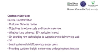 Customer Services:
Service Transformation
• Customer Services review
• Objectives to reduce costs and transform service
• What we have achieved: 30% reduction in cost
• On boarding new technologies to support service delivery e.g. web
chat
• Leading channel shift/Dorset4you super users
• Providing customer insight into services undergoing transformation
 