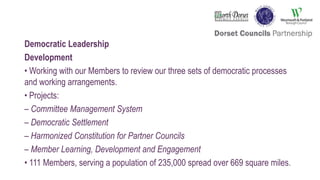 Democratic Leadership
Development
• Working with our Members to review our three sets of democratic processes
and working arrangements.
• Projects:
– Committee Management System
– Democratic Settlement
– Harmonized Constitution for Partner Councils
– Member Learning, Development and Engagement
• 111 Members, serving a population of 235,000 spread over 669 square miles.
 