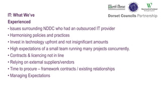 IT: What We’ve
Experienced
• Issues surrounding NDDC who had an outsourced IT provider
• Harmonising policies and practices
• Invest in technology upfront and not insignificant amounts
• High expectations of a small team running many projects concurrently.
• Contracts & licencing not in line
• Relying on external suppliers/vendors
• Time to procure – framework contracts / existing relationships
• Managing Expectations
 