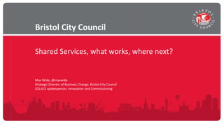Shared Services, what works, where next?
Bristol City Council
Max Wide, @maxwide
Strategic Director of Business Change, Bristol City Council
SOLACE spokesperson, Innovation and Commissioning
 