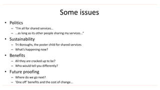 • Politics
– “I’m all for shared services…
– ...as long as its other people sharing my services...”
• Sustainability
– Tri-Boroughs, the poster child for shared services
– What’s happening now?
• Benefits
– All they are cracked up to be?
– Who would tell you differently?
• Future proofing
– Where do we go next?
– ‘One off’ benefits and the cost of change...
Some issues
 