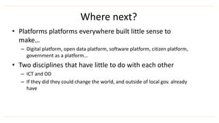 • Platforms platforms everywhere built little sense to
make…
– Digital platform, open data platform, software platform, citizen platform,
government as a platform…
• Two disciplines that have little to do with each other
– ICT and OD
– If they did they could change the world, and outside of local gov. already
have
Where next?
 