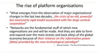 The rise of platform organisations
• “What emerges from the observation of major organisational
changes in the last two decades…the crisis of an old, powerful
but excessively rigid model associated with the large vertical
corporation”
• “Networks are the fundamental stuff of which new
organisations are and will be made. And they are able to form
and expand over the main streets and back alleys of the global
economy because of their reliance on the information power
[data] provided by the new technological paradigm”
• Manuel Castells – The Rise of the Network Society
 