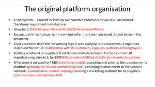 The original platform organisation
• Cisco Systems – Created in 1985 by two Stanford Professors in San Jose, an internet
‘backbone’ equipment manufacturer
• Grew by 2,356% between 95 and 99, $220b 4x General Motors
• Success partly right place right time – but other more tech advanced did not share in the
prosperity
• Cisco applied to itself the networking logic it was applying to its customers, it organised
in/around the Net all relationships with its customers, suppliers, partners and employees
• Building a network of suppliers it cut its own manufacturing to the bone – from 30
manufacturing sites to 2, by 1999 83% of orders fulfilled directly by network of suppliers
• What does it get paid for? R&D (providing insight), attracting and policing the suppliers on its
platform (growing the market and building trust), conveying market needs to the supplier
network (customisation, market shaping), building a marketing platform for its suppliers
(cost reduction and channel shift)
 