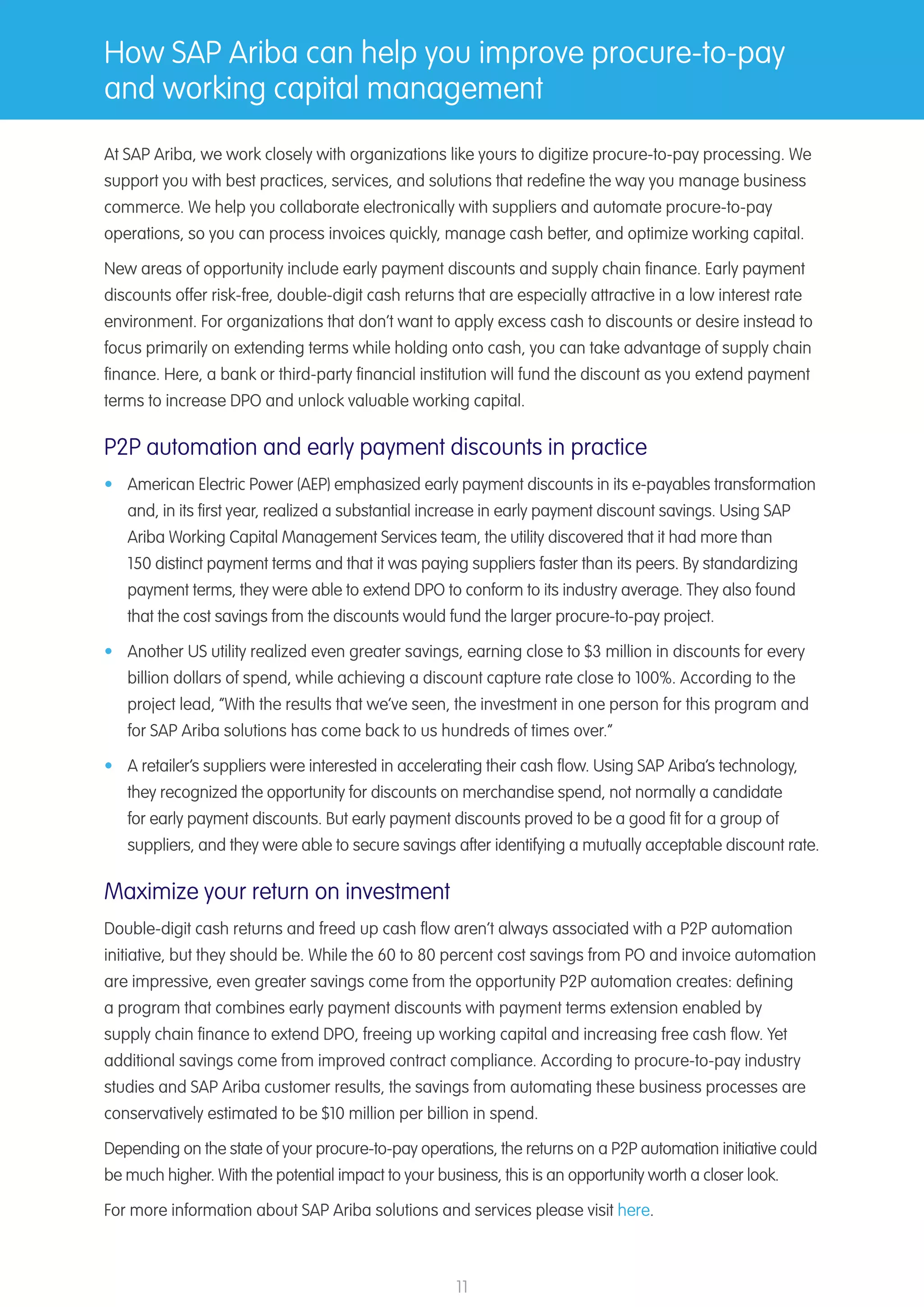 11
How SAP Ariba can help you improve procure-to-pay
and working capital management
At SAP Ariba, we work closely with organizations like yours to digitize procure-to-pay processing. We
support you with best practices, services, and solutions that redefine the way you manage business
commerce. We help you collaborate electronically with suppliers and automate procure-to-pay
operations, so you can process invoices quickly, manage cash better, and optimize working capital.
New areas of opportunity include early payment discounts and supply chain finance. Early payment
discounts offer risk-free, double-digit cash returns that are especially attractive in a low interest rate
environment. For organizations that don’t want to apply excess cash to discounts or desire instead to
focus primarily on extending terms while holding onto cash, you can take advantage of supply chain
finance. Here, a bank or third-party financial institution will fund the discount as you extend payment
terms to increase DPO and unlock valuable working capital.
P2P automation and early payment discounts in practice
•	 American Electric Power (AEP) emphasized early payment discounts in its e-payables transformation
and, in its first year, realized a substantial increase in early payment discount savings. Using SAP
Ariba Working Capital Management Services team, the utility discovered that it had more than
150 distinct payment terms and that it was paying suppliers faster than its peers. By standardizing
payment terms, they were able to extend DPO to conform to its industry average. They also found
that the cost savings from the discounts would fund the larger procure-to-pay project.
•	 Another US utility realized even greater savings, earning close to $3 million in discounts for every
billion dollars of spend, while achieving a discount capture rate close to 100%. According to the
project lead, “With the results that we’ve seen, the investment in one person for this program and
for SAP Ariba solutions has come back to us hundreds of times over.”​
•	 A retailer’s suppliers were interested in accelerating their cash flow. Using SAP Ariba’s technology,
they recognized the opportunity for discounts on merchandise spend, not normally a candidate
for early payment discounts. But early payment discounts proved to be a good fit for a group of
suppliers, and they were able to secure savings after identifying a mutually acceptable discount rate.
Maximize your return on investment
Double-digit cash returns and freed up cash flow aren’t always associated with a P2P automation
initiative, but they should be. While the 60 to 80 percent cost savings from PO and invoice automation
are impressive, even greater savings come from the opportunity P2P automation creates: defining
a program that combines early payment discounts with payment terms extension enabled by
supply chain finance to extend DPO, freeing up working capital and increasing free cash flow. Yet
additional savings come from improved contract compliance. According to procure-to-pay industry
studies and SAP Ariba customer results, the savings from automating these business processes are
conservatively estimated to be $10 million per billion in spend.
Depending on the state of your procure-to-pay operations, the returns on a P2P automation initiative could
be much higher. With the potential impact to your business, this is an opportunity worth a closer look.
For more information about SAP Ariba solutions and services please visit here.
 