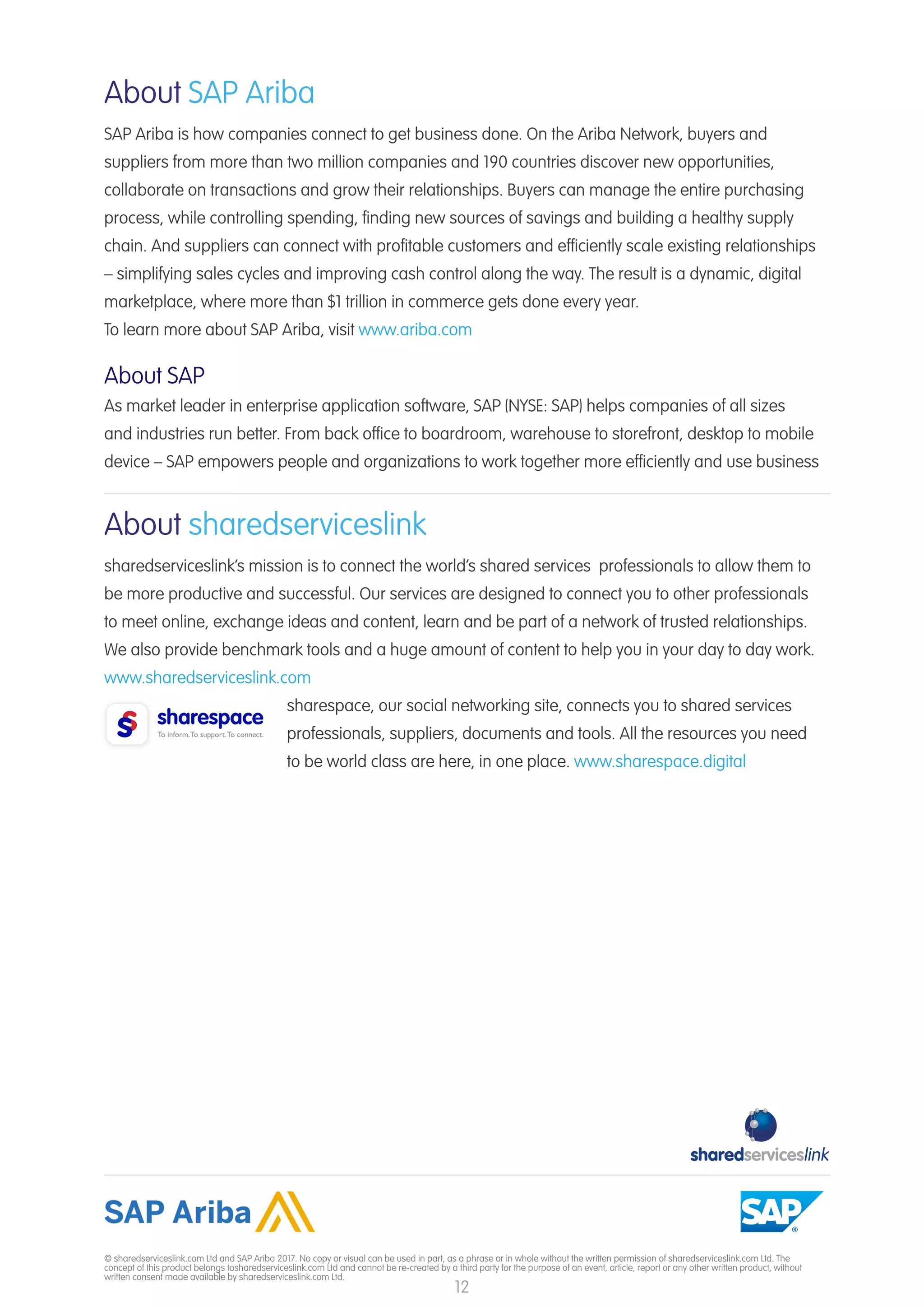 12
© sharedserviceslink.com Ltd and SAP Ariba 2017. No copy or visual can be used in part, as a phrase or in whole without the written permission of sharedserviceslink.com Ltd. The
concept of this product belongs tosharedserviceslink.com Ltd and cannot be re-created by a third party for the purpose of an event, article, report or any other written product, without
written consent made available by sharedserviceslink.com Ltd.
About SAP Ariba
SAP Ariba is how companies connect to get business done. On the Ariba Network, buyers and
suppliers from more than two million companies and 190 countries discover new opportunities,
collaborate on transactions and grow their relationships. Buyers can manage the entire purchasing
process, while controlling spending, finding new sources of savings and building a healthy supply
chain. And suppliers can connect with profitable customers and efficiently scale existing relationships
– simplifying sales cycles and improving cash control along the way. The result is a dynamic, digital
marketplace, where more than $1 trillion in commerce gets done every year.
To learn more about SAP Ariba, visit www.ariba.com
About SAP
As market leader in enterprise application software, SAP (NYSE: SAP) helps companies of all sizes
and industries run better. From back office to boardroom, warehouse to storefront, desktop to mobile
device – SAP empowers people and organizations to work together more efficiently and use business
About sharedserviceslink
sharedserviceslink’s mission is to connect the world’s shared services professionals to allow them to
be more productive and successful. Our services are designed to connect you to other professionals
to meet online, exchange ideas and content, learn and be part of a network of trusted relationships.
We also provide benchmark tools and a huge amount of content to help you in your day to day work.
www.sharedserviceslink.com
sharespace, our social networking site, connects you to shared services
professionals, suppliers, documents and tools. All the resources you need
to be world class are here, in one place. www.sharespace.digital
 
