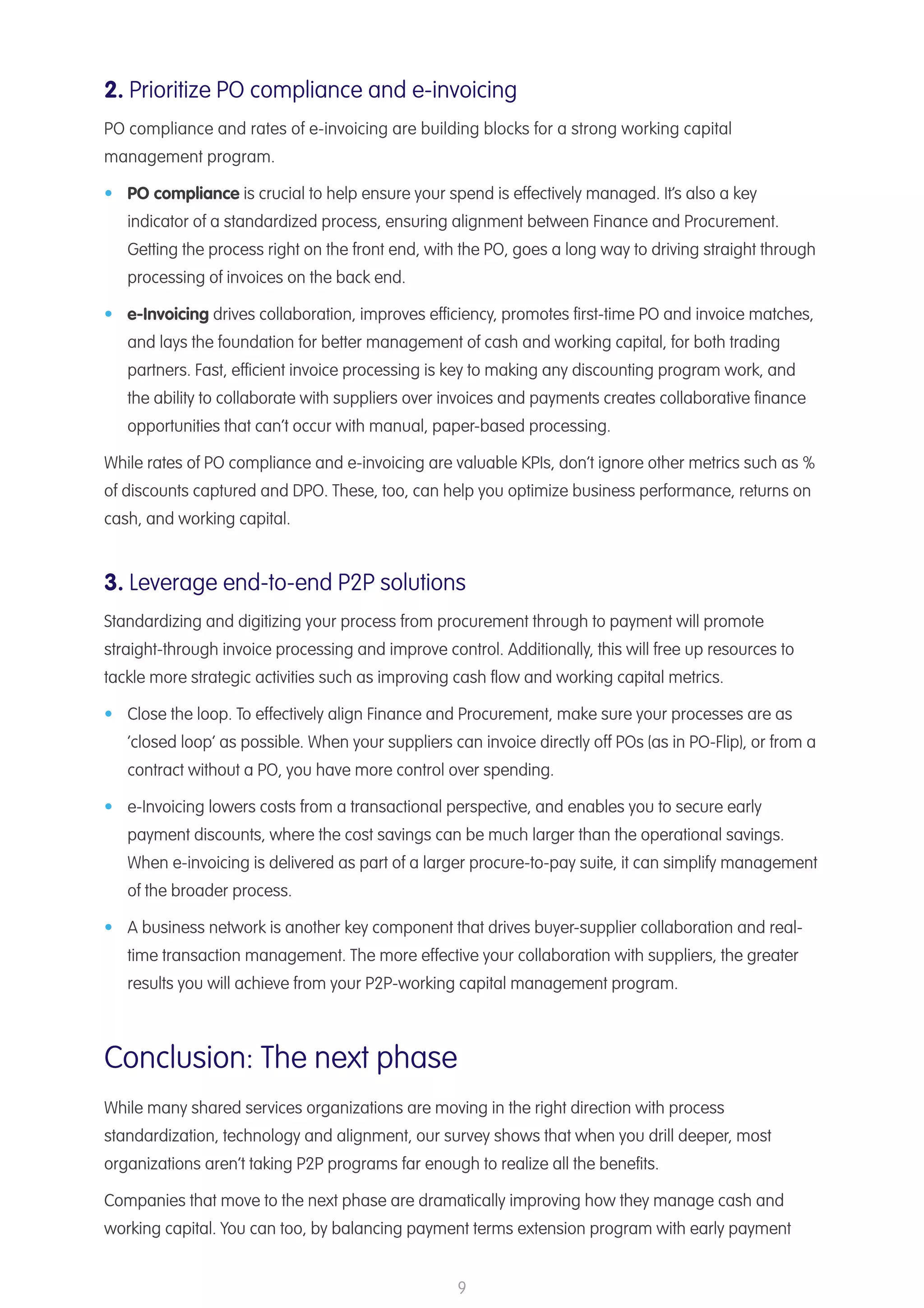 9
2. Prioritize PO compliance and e-invoicing
PO compliance and rates of e-invoicing are building blocks for a strong working capital
management program.
•	 PO compliance is crucial to help ensure your spend is effectively managed. It’s also a key
indicator of a standardized process, ensuring alignment between Finance and Procurement.
Getting the process right on the front end, with the PO, goes a long way to driving straight through
processing of invoices on the back end.
•	 e-Invoicing drives collaboration, improves efficiency, promotes first-time PO and invoice matches,
and lays the foundation for better management of cash and working capital, for both trading
partners. Fast, efficient invoice processing is key to making any discounting program work, and
the ability to collaborate with suppliers over invoices and payments creates collaborative finance
opportunities that can’t occur with manual, paper-based processing.
While rates of PO compliance and e-invoicing are valuable KPIs, don’t ignore other metrics such as %
of discounts captured and DPO. These, too, can help you optimize business performance, returns on
cash, and working capital.
3. Leverage end-to-end P2P solutions
Standardizing and digitizing your process from procurement through to payment will promote
straight-through invoice processing and improve control. Additionally, this will free up resources to
tackle more strategic activities such as improving cash flow and working capital metrics.
•	 Close the loop. To effectively align Finance and Procurement, make sure your processes are as
’closed loop’ as possible. When your suppliers can invoice directly off POs (as in PO-Flip), or from a
contract without a PO, you have more control over spending.
•	 e-Invoicing lowers costs from a transactional perspective, and enables you to secure early
payment discounts, where the cost savings can be much larger than the operational savings.
When e-invoicing is delivered as part of a larger procure-to-pay suite, it can simplify management
of the broader process.
•	 A business network is another key component that drives buyer-supplier collaboration and real-
time transaction management. The more effective your collaboration with suppliers, the greater
results you will achieve from your P2P-working capital management program.
Conclusion: The next phase
While many shared services organizations are moving in the right direction with process
standardization, technology and alignment, our survey shows that when you drill deeper, most
organizations aren’t taking P2P programs far enough to realize all the benefits.
Companies that move to the next phase are dramatically improving how they manage cash and
working capital. You can too, by balancing payment terms extension program with early payment
 