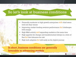 So let’s look at business conditions
▪ Generally moderate to high growth enterprises with chief execs
well into their tenure
▪ Improving, market leading revenue performance but challenges
with margin
▪ High M&A activity and expanding markets at the same time
▪ High appetite for change and transformation/always in a state of
flux but low tolerance for risk
▪ High tech adoption but still early on the digital journey
14
In short, business conditions are generally
favorable to advancing models
 