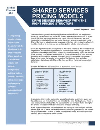 Global
Finance
  360
                     SHARED SERVICES
                     PRICING MODELS
                     DRIVE DESIRED BEHAVIOR WITH THE
                     RIGHT PRICING STRUCTURE
                                                                                            Author: Stephen G. Lynch


                    The method through which a company prices its Shared Services has a significant
 “The pricing       impact on the perception and usage of a Shared Service Organization (SSO). When
                    Shared Services are treated as little more than a corporate department, services
 model chosen       rendered are typically inefficient and costly. However, when an organization treats
 impacts the        Shared Services as a true business, services provided are more innovative, effectively
                    meet the needs of its buyers, and are cost competitive with the external market.
 behaviors of the
 Business Units     Given the importance of the pricing model to the overall success of the Shared Service
                    Organization, the decision to price services should involve careful thought and the full
 that consume       participation of all key stakeholders. The pricing model will heavily impact the behavior
                    of the Business Units and will either enable or inhibit Shared Services from providing
 these services.    innovative and competitive services. Ultimately, the pricing model should create a
                    Buyer-driven model that speaks to the needs of the Business Units and other
 An effective       stakeholders that interact with Shared Services and drives the correct consumption
                    behavior.
 model will
 enable             Exhibit 1: Key Attributes of Supplier-driven vs. Buyer-driven Shared Services

 competitive
 pricing, deliver
 needed services,
 drive innovation
 and properly
 allocate
 organizational
 resources.”

                    In a supplier-driven model, stakeholder groups have to take what they’re given, and
                    have little or no say in what services are offered or the price that they’ll pay. This is a
                    very bureaucratic mentality and is not appropriate for any company that is looking for
                    the Shared Services model to drive innovation and cost leadership.
                    In the buyer-driven model, stakeholders who will actually be consuming the services
                    have a large role to play in the development and continued governance of the Shared
                    Service Organization. In order to create a buyer-driven model, an organization must
                    carefully weigh the possible pricing models.




                                                             Global Finance 360 | Copyright 2011 | All Rights Reserved   1
 