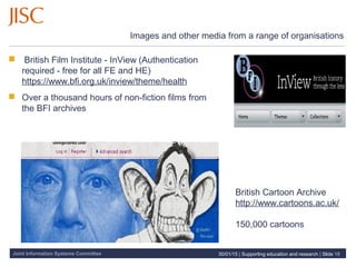 Joint Information Systems Committee
Images and other media from a range of organisations
 British Film Institute - InView (Authentication
required - free for all FE and HE)
https://www.bfi.org.uk/inview/theme/health
 Over a thousand hours of non-fiction films from
the BFI archives
30/01/15 | Supporting education and research | Slide 18
British Cartoon Archive
http://www.cartoons.ac.uk/
150,000 cartoons
 