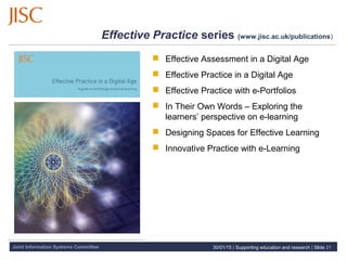 Joint Information Systems Committee 30/01/15 | Supporting education and research | Slide 21
Effective Practice series (www.jisc.ac.uk/publications)
 Effective Assessment in a Digital Age
 Effective Practice in a Digital Age
 Effective Practice with e-Portfolios
 In Their Own Words – Exploring the
learners’ perspective on e-learning
 Designing Spaces for Effective Learning
 Innovative Practice with e-Learning
 