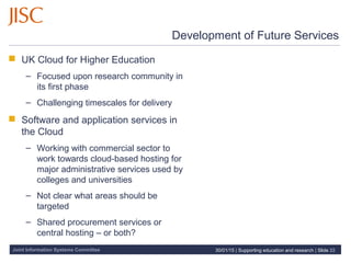 Joint Information Systems Committee
Development of Future Services
 UK Cloud for Higher Education
– Focused upon research community in
its first phase
– Challenging timescales for delivery
 Software and application services in
the Cloud
– Working with commercial sector to
work towards cloud-based hosting for
major administrative services used by
colleges and universities
– Not clear what areas should be
targeted
– Shared procurement services or
central hosting – or both?
30/01/15 | Supporting education and research | Slide 22
 