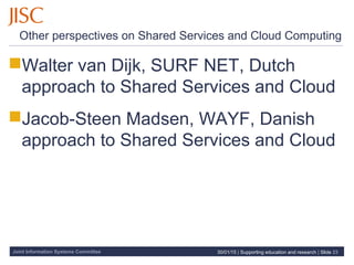 Joint Information Systems Committee
Other perspectives on Shared Services and Cloud Computing
Walter van Dijk, SURF NET, Dutch
approach to Shared Services and Cloud
Jacob-Steen Madsen, WAYF, Danish
approach to Shared Services and Cloud
30/01/15 | Supporting education and research | Slide 23
 