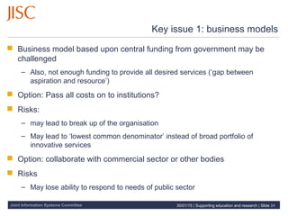 Joint Information Systems Committee
Key issue 1: business models
 Business model based upon central funding from government may be
challenged
– Also, not enough funding to provide all desired services (‘gap between
aspiration and resource’)
 Option: Pass all costs on to institutions?
 Risks:
– may lead to break up of the organisation
– May lead to ‘lowest common denominator’ instead of broad portfolio of
innovative services
 Option: collaborate with commercial sector or other bodies
 Risks
– May lose ability to respond to needs of public sector
30/01/15 | Supporting education and research | Slide 24
 