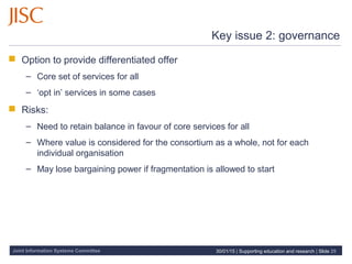 Joint Information Systems Committee
Key issue 2: governance
 Option to provide differentiated offer
– Core set of services for all
– ‘opt in’ services in some cases
 Risks:
– Need to retain balance in favour of core services for all
– Where value is considered for the consortium as a whole, not for each
individual organisation
– May lose bargaining power if fragmentation is allowed to start
30/01/15 | Supporting education and research | Slide 25
 