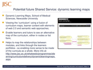 Joint Information Systems Committee
Potential future Shared Service: dynamic learning maps
 Dynamic Learning Maps, School of Medical
Sciences, Newcastle University
 Viewing the ‘curriculum’ using a fusion of
curriculum maps, learner content with elements
of web 2.0 and semantic web approaches;
 Enable learners and tutors to see an alternative
map of the curriculum, either in nodes or list
form;
 Helps to map the relationships between
modules, and links through the learners
portfolios - so enabling more sense to be made
of the curricula as a whole. More info at:
http://www.jisc.ac.uk/whatwedo/programmes/ele
arning/curriculumdelivery/dynamiclearningmaps.
aspx
30/01/15 | Supporting education and research | Slide 28
 
